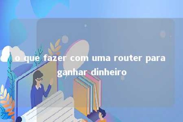 o que fazer com uma router para ganhar dinheiro 