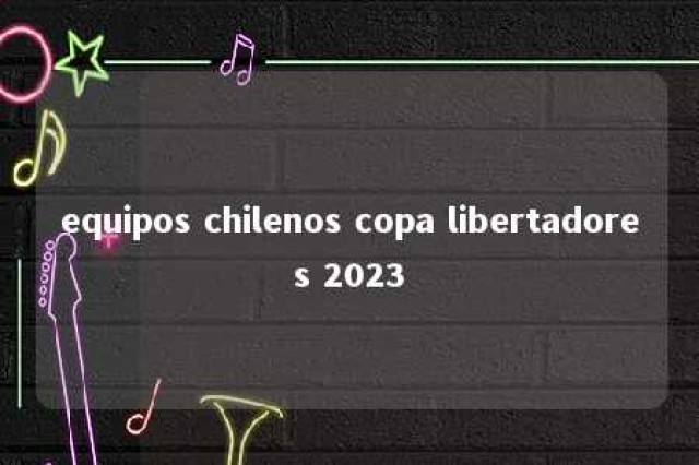 equipos chilenos copa libertadores 2023 