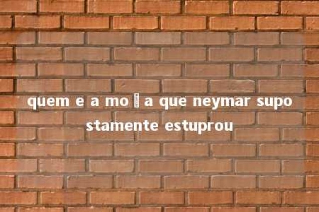 quem e a moça que neymar supostamente estuprou 