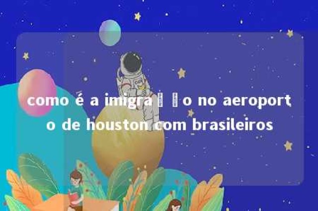 como é a imigração no aeroporto de houston com brasileiros 