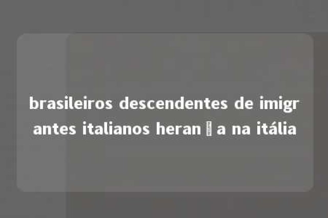 brasileiros descendentes de imigrantes italianos herança na itália 