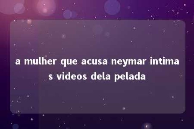 a mulher que acusa neymar intimas videos dela pelada 