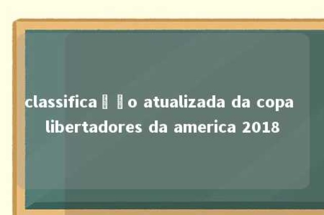 classificação atualizada da copa libertadores da america 2018 