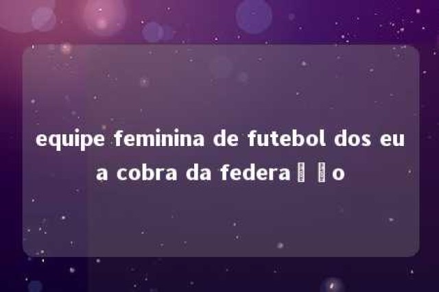 equipe feminina de futebol dos eua cobra da federação 