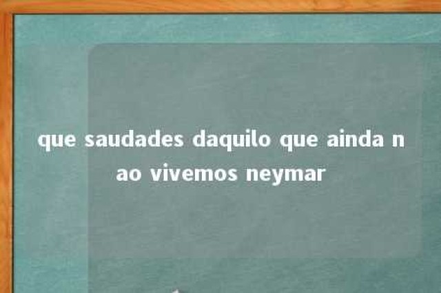 que saudades daquilo que ainda nao vivemos neymar 