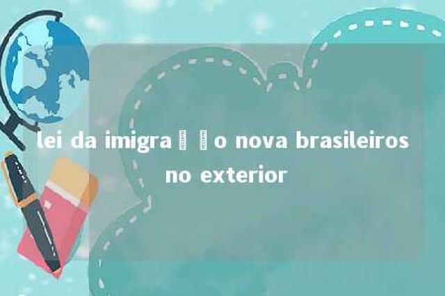 lei da imigração nova brasileiros no exterior 