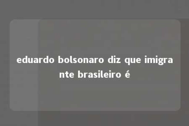 eduardo bolsonaro diz que imigrante brasileiro é 