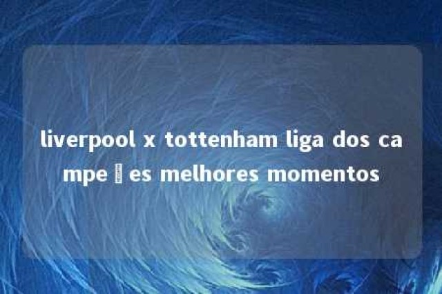 liverpool x tottenham liga dos campeões melhores momentos 