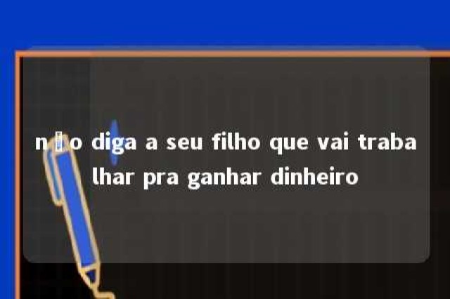 não diga a seu filho que vai trabalhar pra ganhar dinheiro 