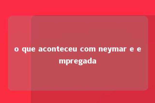 o que aconteceu com neymar e empregada 