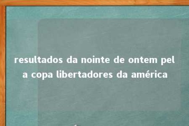 resultados da nointe de ontem pela copa libertadores da américa 