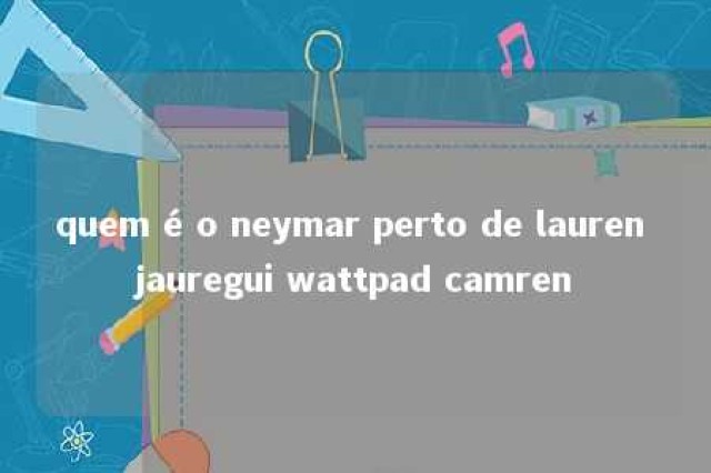 quem é o neymar perto de lauren jauregui wattpad camren 