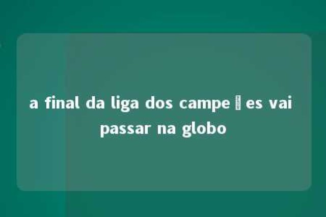 a final da liga dos campeões vai passar na globo 