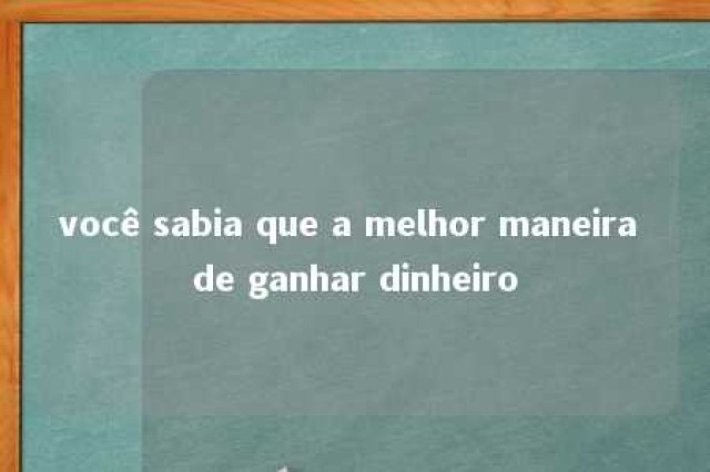 você sabia que a melhor maneira de ganhar dinheiro 