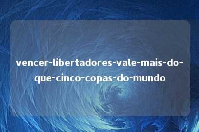 vencer-libertadores-vale-mais-do-que-cinco-copas-do-mundo 