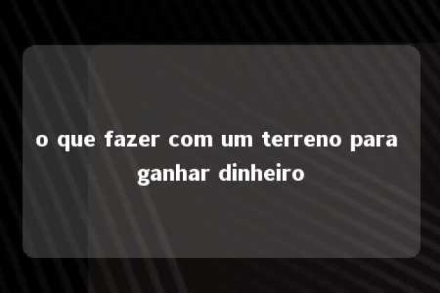 o que fazer com um terreno para ganhar dinheiro 