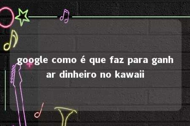 google como é que faz para ganhar dinheiro no kawaii 