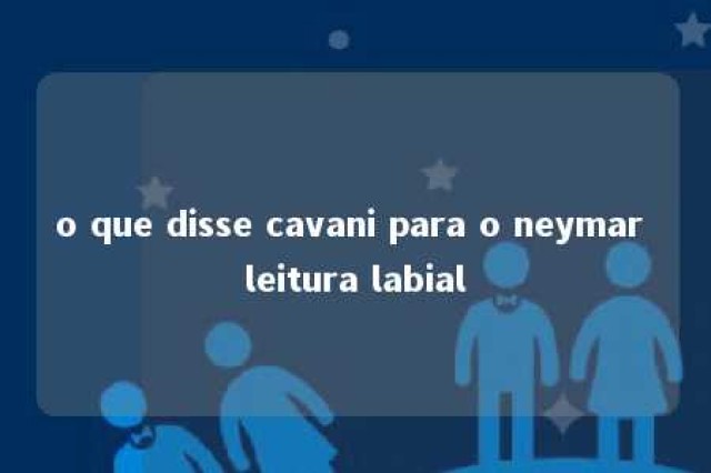 o que disse cavani para o neymar leitura labial 