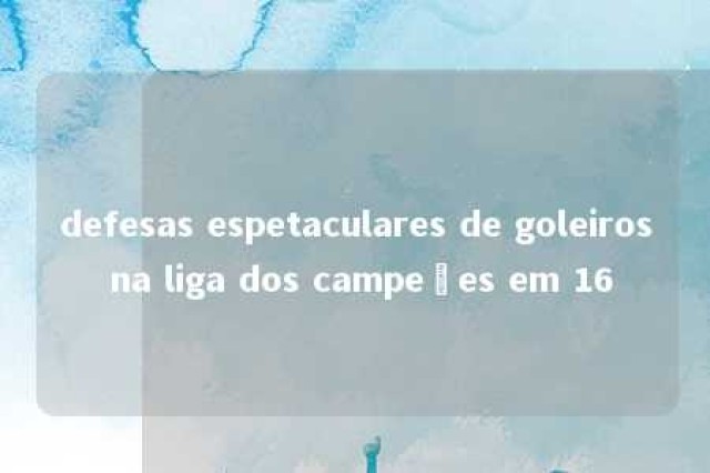 defesas espetaculares de goleiros na liga dos campeões em 16 