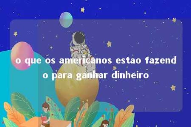 o que os americanos estao fazendo para ganhar dinheiro 