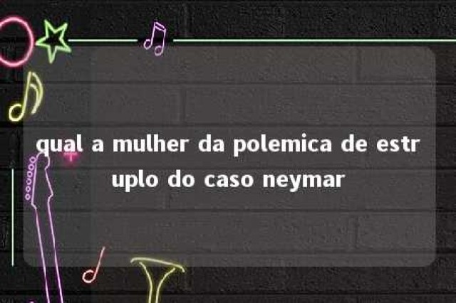 qual a mulher da polemica de estruplo do caso neymar 