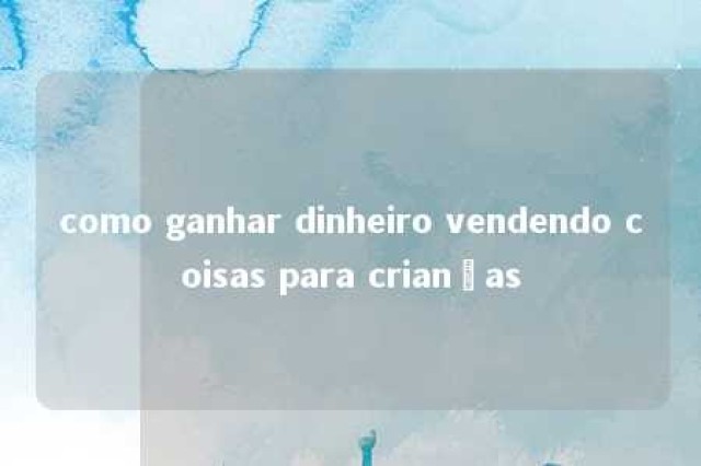 como ganhar dinheiro vendendo coisas para crianças 