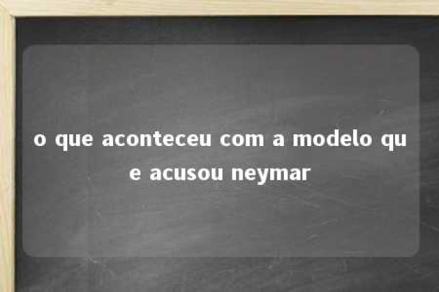 o que aconteceu com a modelo que acusou neymar 