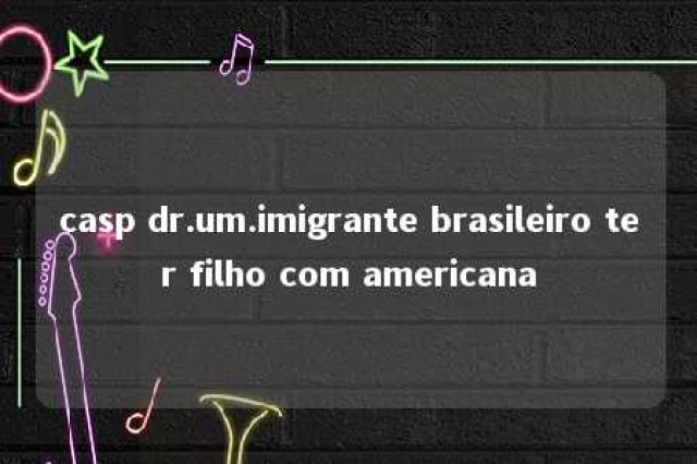 casp dr.um.imigrante brasileiro ter filho com americana 