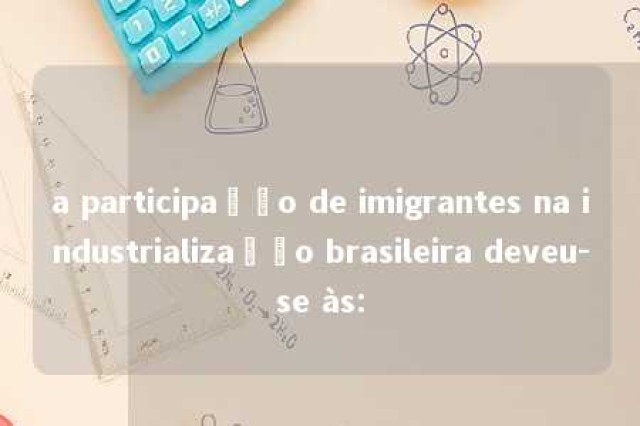 a participação de imigrantes na industrialização brasileira deveu-se às: 