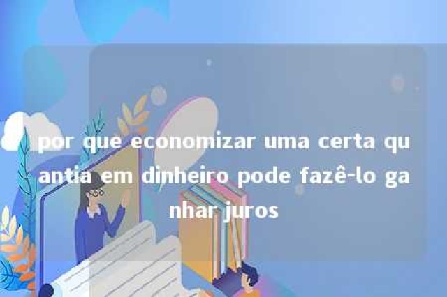 por que economizar uma certa quantia em dinheiro pode fazê-lo ganhar juros 