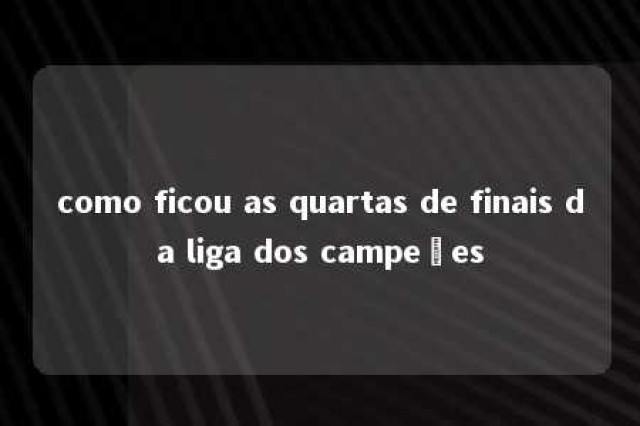 como ficou as quartas de finais da liga dos campeões 