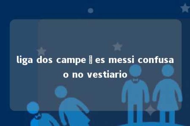 liga dos campeões messi confusao no vestiario 