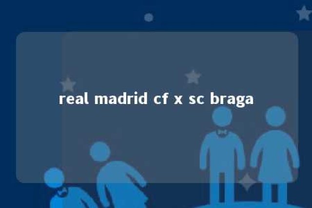 real madrid cf x sc braga 