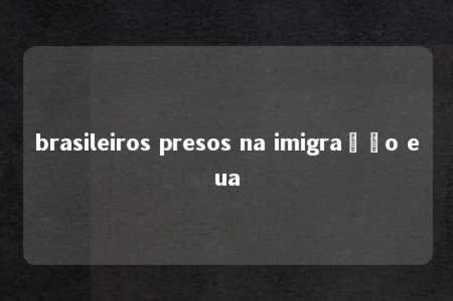 brasileiros presos na imigração eua 