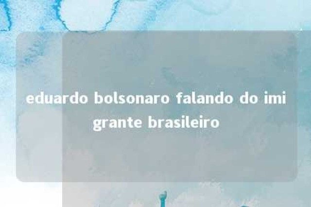 eduardo bolsonaro falando do imigrante brasileiro 