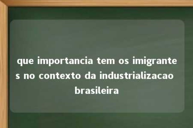 que importancia tem os imigrantes no contexto da industrializacao brasileira 