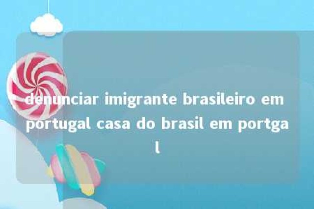 denunciar imigrante brasileiro em portugal casa do brasil em portgal 