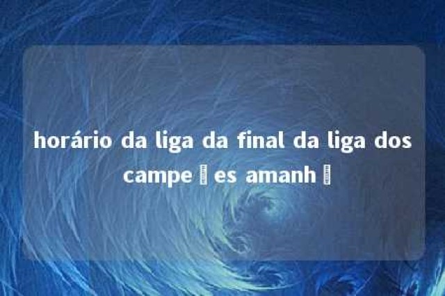 horário da liga da final da liga dos campeões amanhã 