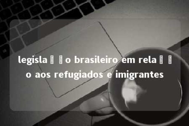 legislação brasileiro em relação aos refugiados e imigrantes 