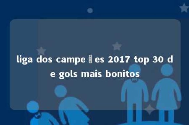 liga dos campeões 2017 top 30 de gols mais bonitos 