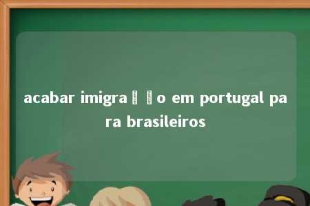 acabar imigração em portugal para brasileiros 