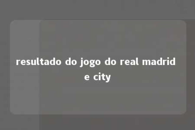 resultado do jogo do real madrid e city 