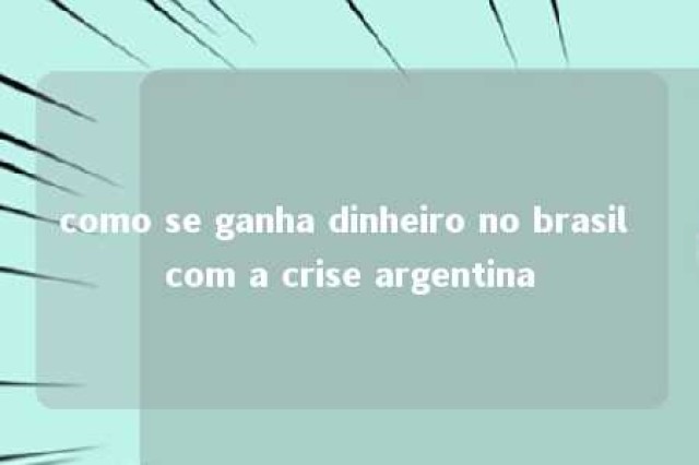 como se ganha dinheiro no brasil com a crise argentina 