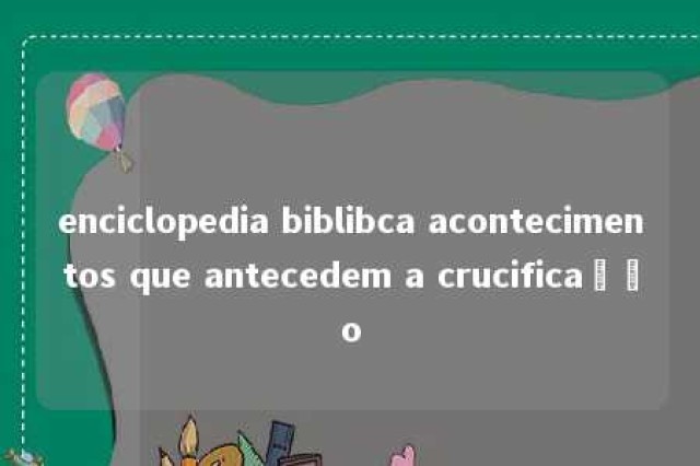 enciclopedia biblibca acontecimentos que antecedem a crucificação 