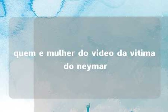 quem e mulher do video da vitima do neymar 