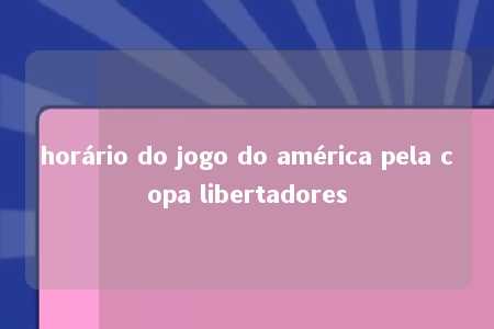 horário do jogo do américa pela copa libertadores