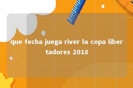 que fecha juega river la copa libertadores 2018