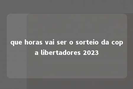 que horas vai ser o sorteio da copa libertadores 2023