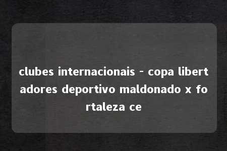 clubes internacionais - copa libertadores deportivo maldonado x fortaleza ce