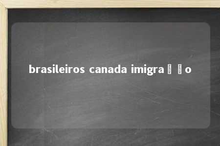 brasileiros canada imigração